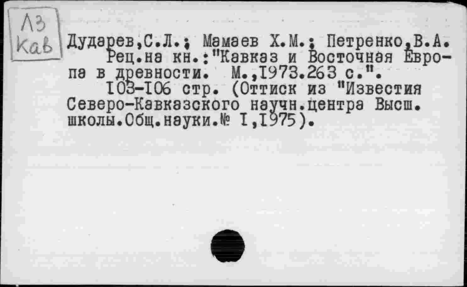 ﻿Дударев,С.Л.і Мамаев Х.М.; Петренко,В.А.
Рец.на кн.;"Кавказ и Восточная Европа в древности. М.,1973.263 с.”.
103-106 стр. (Оттиск из "Известия Северо-Кавказского научн.центра Высш, школы.Общ.науки.№ 1,1975).